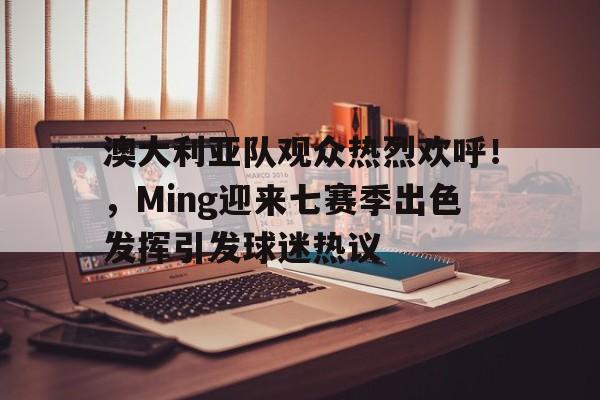 澳大利亚队观众热烈欢呼！，Ming迎来七赛季出色发挥引发球迷热议的简单介绍-九游app