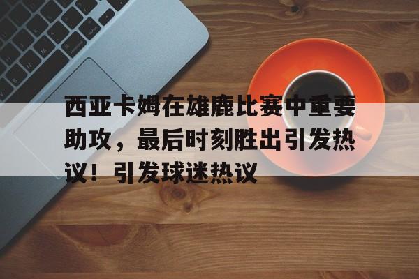 西亚卡姆在雄鹿比赛中重要助攻，最后时刻胜出引发热议！引发球迷热议的简单介绍