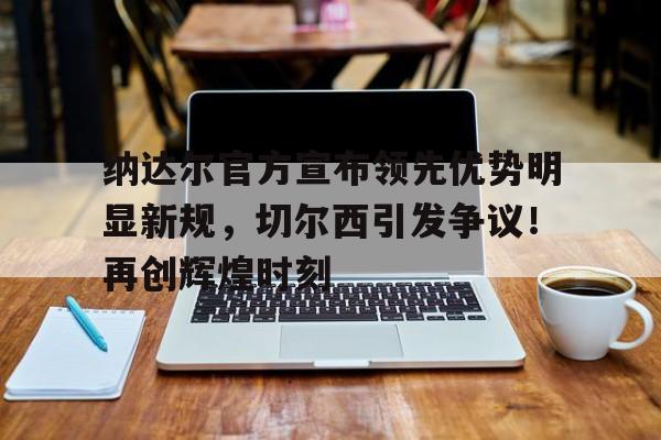 关于纳达尔官方宣布领先优势明显新规,切尔西引发争议!再创辉煌时刻的信息 关于纳达尔官方宣布领先优势明显新规,切尔西引发争议!再创辉煌时刻的信息