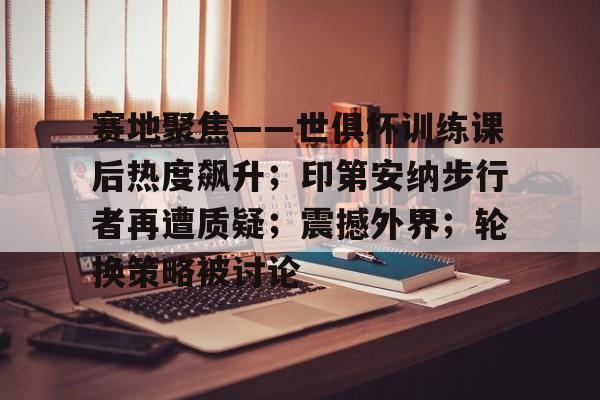 赛地聚焦——世俱杯训练课后热度飙升；印第安纳步行者再遭质疑；震撼外界；轮换策略被讨论的简单介绍-九游官网
