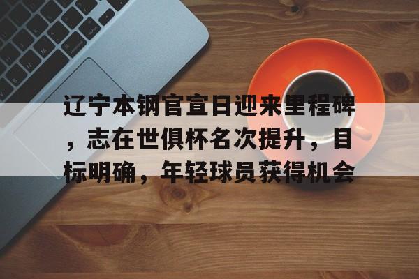 辽宁本钢官宣日迎来里程碑，志在世俱杯名次提升，目标明确，年轻球员获得机会的简单介绍-九游游戏
