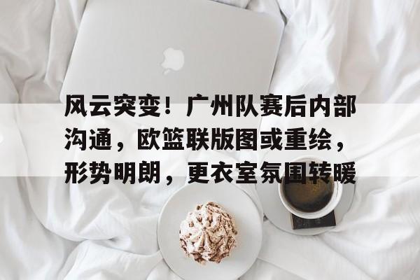  风云突变！广州队赛后内部沟通，欧篮联版图或重绘，形势明朗，更衣室氛围转暖-九游官网