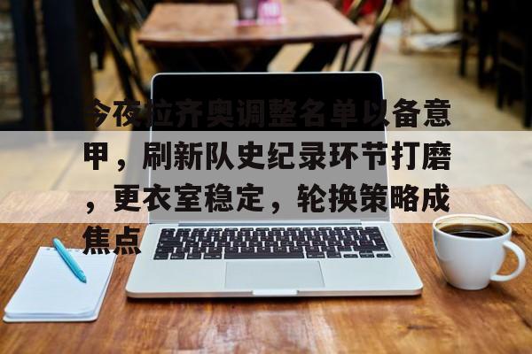 今夜拉齐奥调整名单以备意甲，刷新队史纪录环节打磨，更衣室稳定，轮换策略成焦点的简单介绍-九游官网