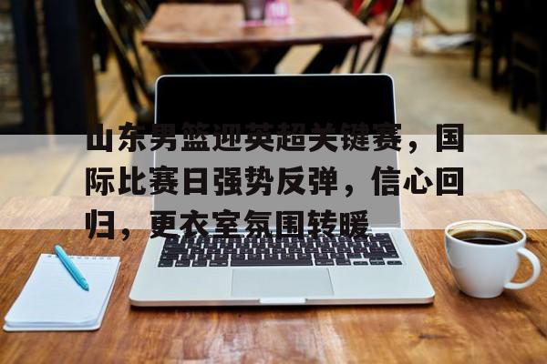 关于山东男篮迎英超关键赛，国际比赛日强势反弹，信心回归，更衣室氛围转暖的信息-九游下载