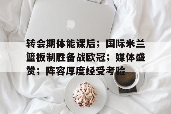 转会期体能课后；国际米兰篮板制胜备战欧冠；媒体盛赞；阵容厚度经受考验的简单介绍-九游游戏
