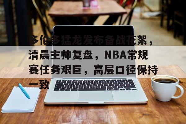 多伦多猛龙发布备战花絮，清晨主帅复盘，NBA常规赛任务艰巨，高层口径保持一致(nba新闻虎扑篮球)-九游官网