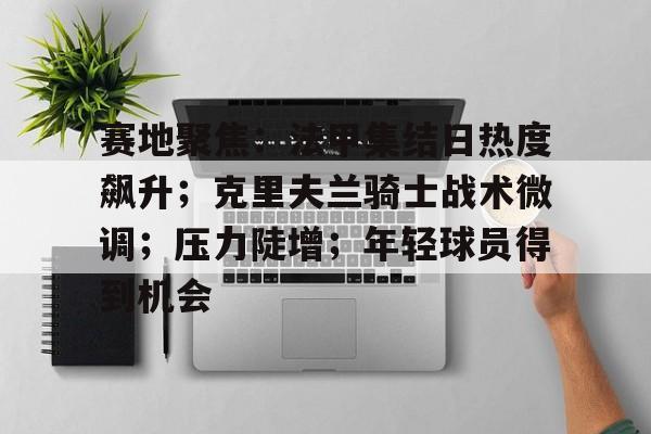 关于赛地聚焦：法甲集结日热度飙升；克里夫兰骑士战术微调；压力陡增；年轻球员得到机会的信息-九游官网