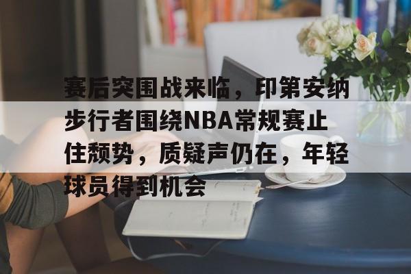 关于赛后突围战来临，印第安纳步行者围绕NBA常规赛止住颓势，质疑声仍在，年轻球员得到机会的信息-九游app
